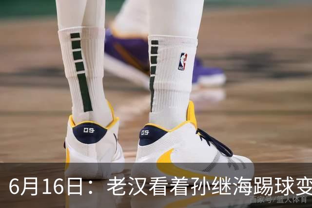 6月16日：老汉看着孙继海踢球变老，国脚成绩平平也有责任